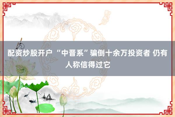 配資炒股開戶 “中晉系”騙倒十余萬投資者 仍有人稱信得過它