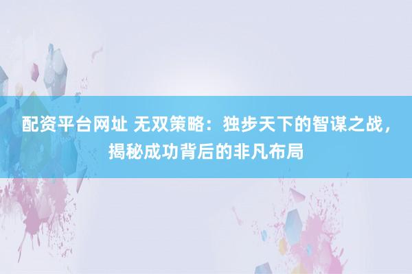 配資平臺(tái)網(wǎng)址 無(wú)雙策略：獨(dú)步天下的智謀之戰(zhàn)，揭秘成功背后的非凡布局