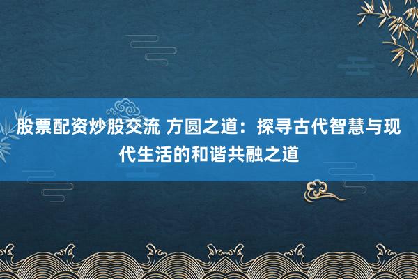 股票配資炒股交流 方圓之道：探尋古代智慧與現(xiàn)代生活的和諧共融之道
