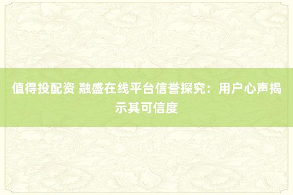 值得投配資 融盛在線平臺信譽(yù)探究：用戶心聲揭示其可信度