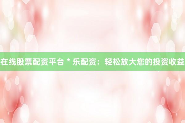 在線股票配資平臺 * 樂配資：輕松放大您的投資收益