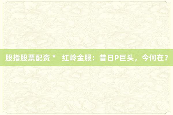 股指股票配資 *   紅嶺金服：昔日P巨頭，今何在？