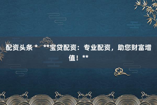 配資頭條 *   **寶貸配資：專業(yè)配資，助您財(cái)富增值！**