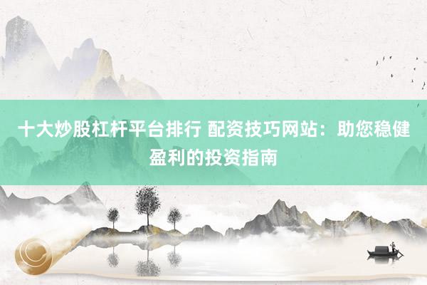 十大炒股杠桿平臺排行 配資技巧網(wǎng)站：助您穩(wěn)健盈利的投資指南