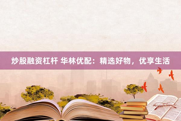 炒股融資杠桿 華林優(yōu)配：精選好物，優(yōu)享生活