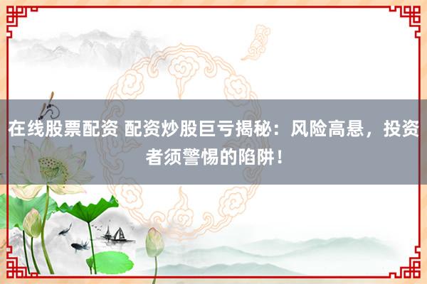 在線股票配資 配資炒股巨虧揭秘：風(fēng)險(xiǎn)高懸，投資者須警惕的陷阱！