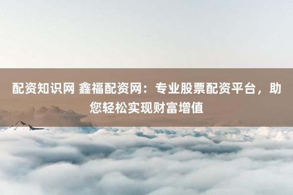 配資知識網(wǎng) 鑫福配資網(wǎng)：專業(yè)股票配資平臺，助您輕松實(shí)現(xiàn)財(cái)富增值