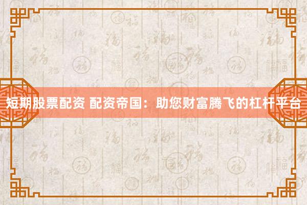 短期股票配資 配資帝國：助您財富騰飛的杠桿平臺