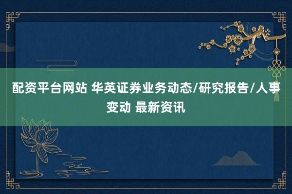 配資平臺網(wǎng)站 華英證券業(yè)務動態(tài)/研究報告/人事變動 最新資訊