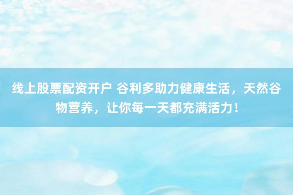 線上股票配資開戶 谷利多助力健康生活，天然谷物營養(yǎng)，讓你每一天都充滿活力！