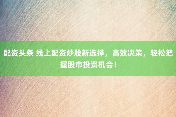 配資頭條 線上配資炒股新選擇，高效決策，輕松把握股市投資機會！