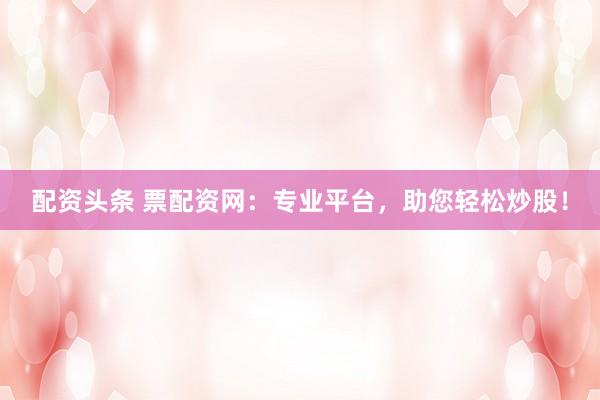 配資頭條 票配資網(wǎng)：專業(yè)平臺，助您輕松炒股！