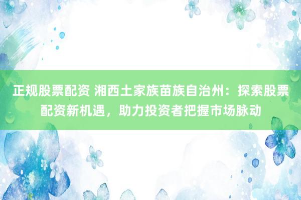 正規(guī)股票配資 湘西土家族苗族自治州：探索股票配資新機(jī)遇，助力投資者把握市場脈動