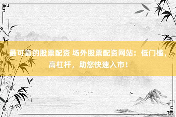 最可靠的股票配資 場外股票配資網(wǎng)站：低門檻，高杠桿，助您快速入市！