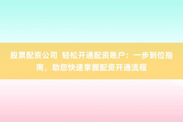 股票配資公司  輕松開通配資賬戶：一步到位指南，助您快速掌握配資開通流程