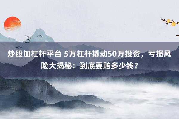 炒股加杠桿平臺 5萬杠桿撬動(dòng)50萬投資，虧損風(fēng)險(xiǎn)大揭秘：到底要賠多少錢？