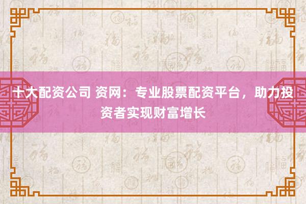 十大配資公司 資網(wǎng)：專業(yè)股票配資平臺，助力投資者實現(xiàn)財富增長