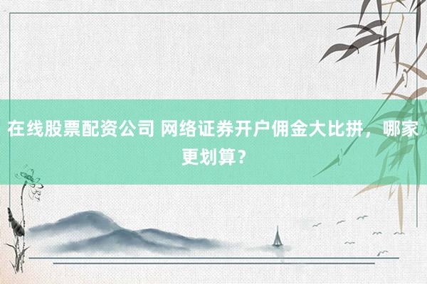 在線股票配資公司 網(wǎng)絡(luò)證券開戶傭金大比拼，哪家更劃算？