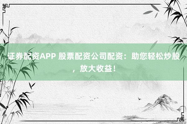 證券配資APP 股票配資公司配資：助您輕松炒股，放大收益！