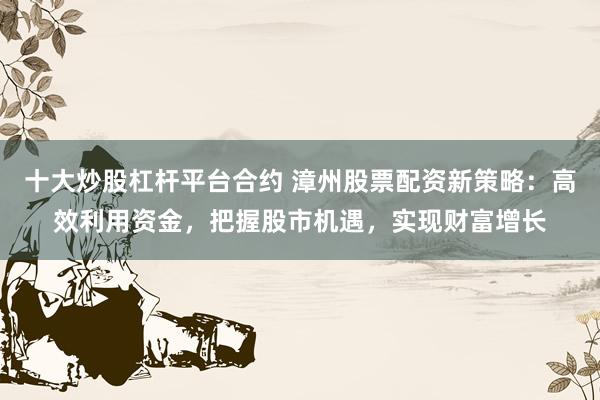 十大炒股杠桿平臺合約 漳州股票配資新策略：高效利用資金，把握股市機遇，實現財富增長