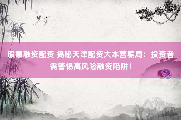 股票融資配資 揭秘天津配資大本營(yíng)騙局：投資者需警惕高風(fēng)險(xiǎn)融資陷阱！