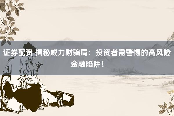 證券配資 揭秘威力財(cái)騙局：投資者需警惕的高風(fēng)險(xiǎn)金融陷阱！