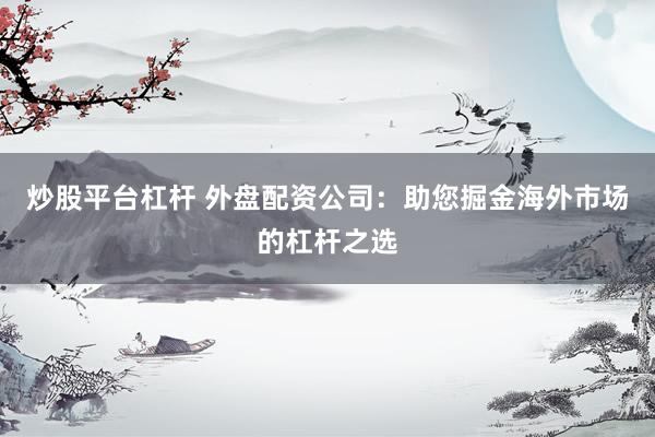 炒股平臺杠桿 外盤配資公司：助您掘金海外市場的杠桿之選