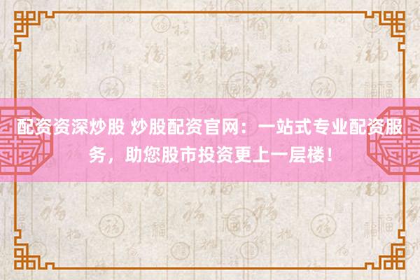 配資資深炒股 炒股配資官網(wǎng)：一站式專業(yè)配資服務(wù)，助您股市投資更上一層樓！