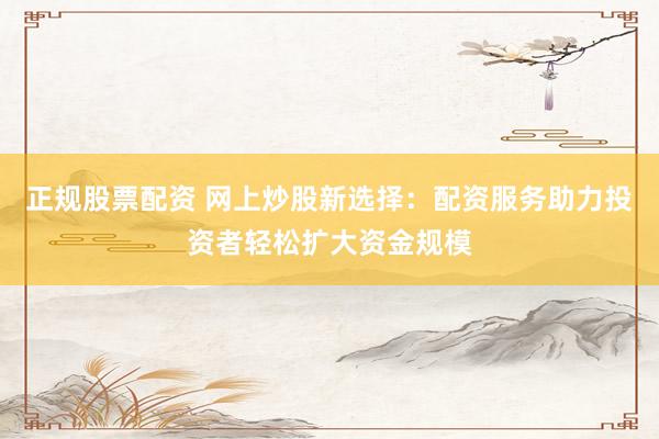 正規(guī)股票配資 網(wǎng)上炒股新選擇：配資服務(wù)助力投資者輕松擴(kuò)大資金規(guī)模