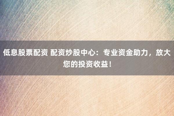 低息股票配資 配資炒股中心：專業(yè)資金助力，放大您的投資收益！
