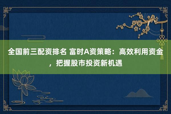 全國前三配資排名 富時A資策略：高效利用資金，把握股市投資新機遇