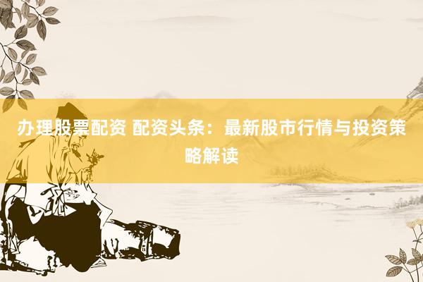 辦理股票配資 配資頭條：最新股市行情與投資策略解讀