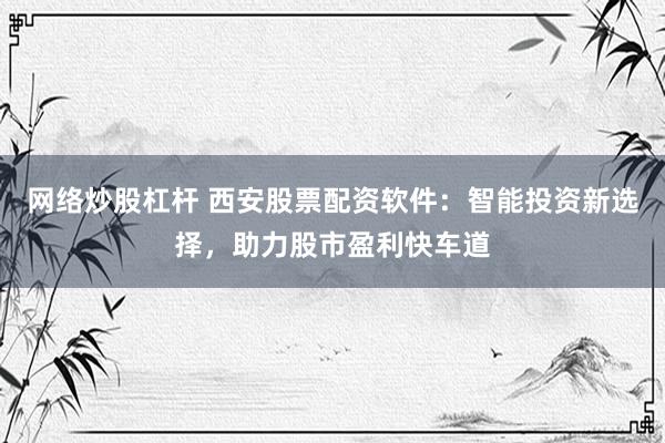 網(wǎng)絡炒股杠桿 西安股票配資軟件：智能投資新選擇，助力股市盈利快車道