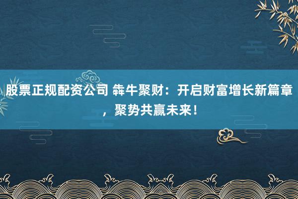 股票正規(guī)配資公司 犇牛聚財(cái)：開啟財(cái)富增長新篇章，聚勢共贏未來！