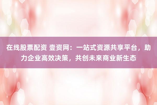 在線股票配資 壹資網：一站式資源共享平臺，助力企業(yè)高效決策，共創(chuàng)未來商業(yè)新生態(tài)