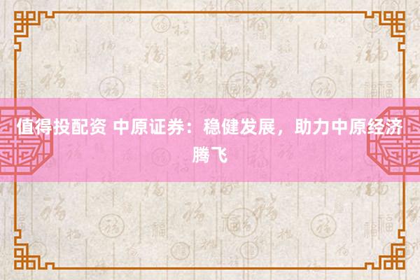 值得投配資 中原證券：穩(wěn)健發(fā)展，助力中原經(jīng)濟騰飛