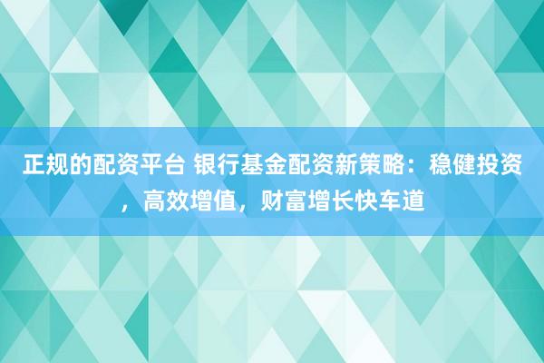 正規(guī)的配資平臺(tái) 銀行基金配資新策略：穩(wěn)健投資，高效增值，財(cái)富增長(zhǎng)快車道