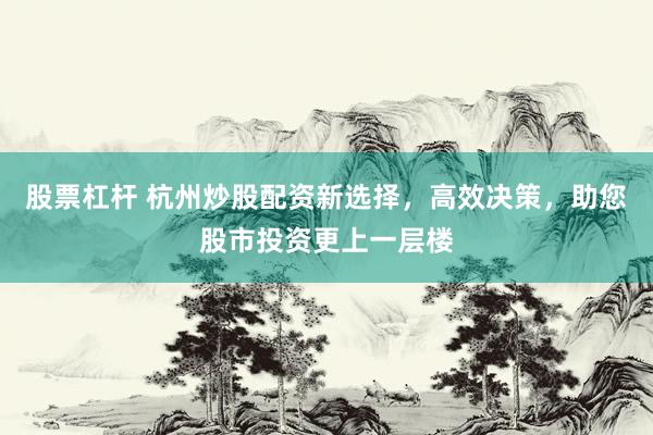 股票杠桿 杭州炒股配資新選擇，高效決策，助您股市投資更上一層樓