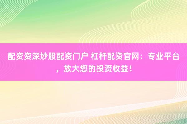 配資資深炒股配資門(mén)戶(hù) 杠桿配資官網(wǎng)：專(zhuān)業(yè)平臺(tái)，放大您的投資收益！
