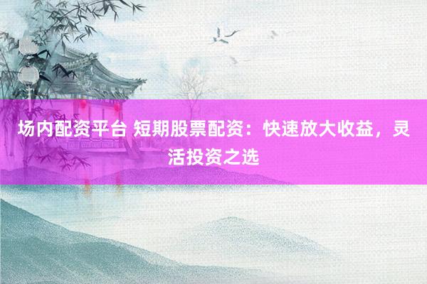場內(nèi)配資平臺 短期股票配資：快速放大收益，靈活投資之選