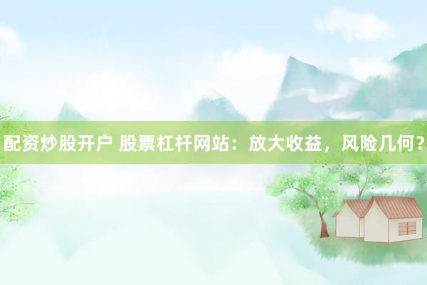 配資炒股開戶 股票杠桿網(wǎng)站：放大收益，風(fēng)險(xiǎn)幾何？