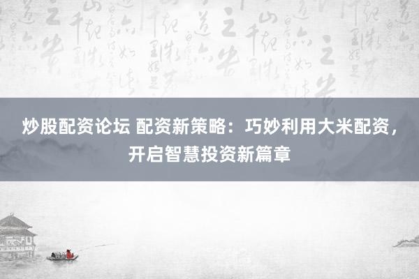 炒股配資論壇 配資新策略：巧妙利用大米配資，開啟智慧投資新篇章