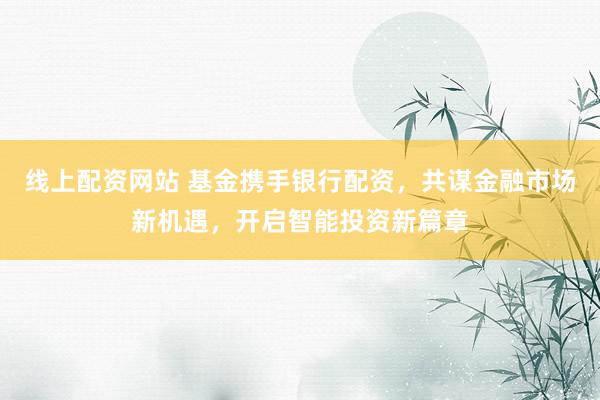 線上配資網(wǎng)站 基金攜手銀行配資，共謀金融市場新機(jī)遇，開啟智能投資新篇章
