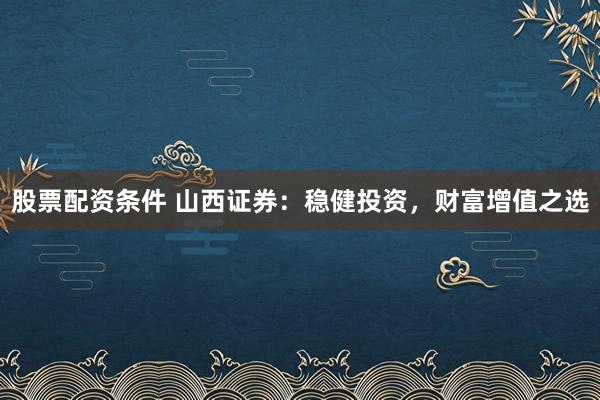 股票配資條件 山西證券：穩(wěn)健投資，財(cái)富增值之選
