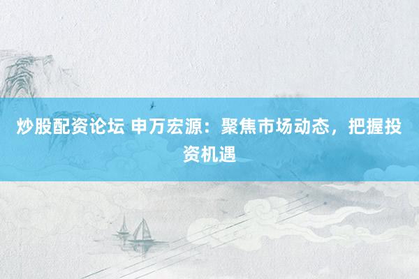 炒股配資論壇 申萬宏源：聚焦市場(chǎng)動(dòng)態(tài)，把握投資機(jī)遇