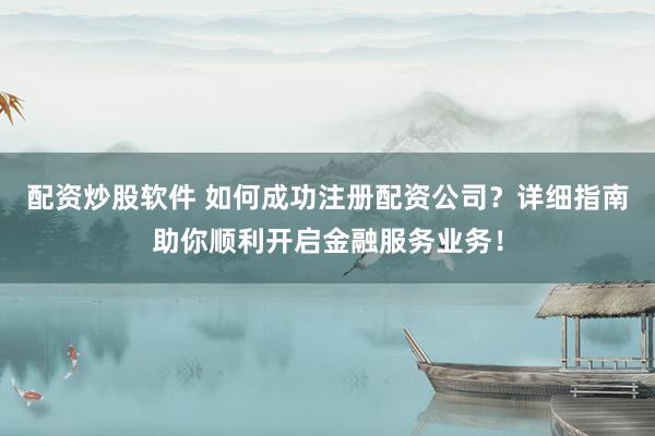 配資炒股軟件 如何成功注冊配資公司？詳細指南助你順利開啟金融服務(wù)業(yè)務(wù)！