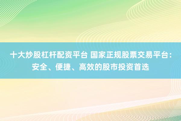 十大炒股杠桿配資平臺(tái) 國家正規(guī)股票交易平臺(tái)：安全、便捷、高效的股市投資首選