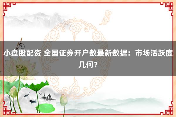小盤股配資 全國證券開戶數(shù)最新數(shù)據(jù)：市場活躍度幾何？