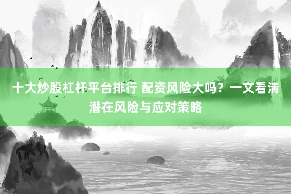 十大炒股杠桿平臺(tái)排行 配資風(fēng)險(xiǎn)大嗎？一文看清潛在風(fēng)險(xiǎn)與應(yīng)對策略