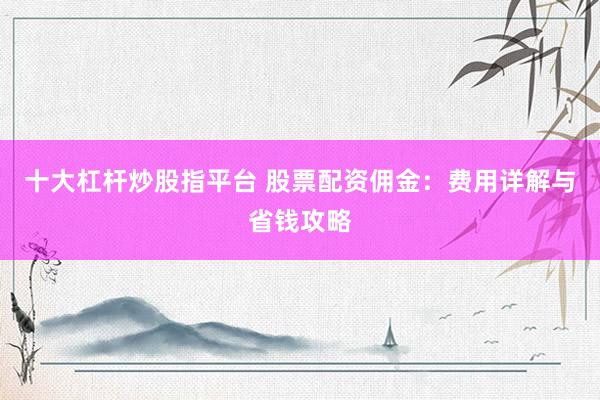 十大杠桿炒股指平臺 股票配資傭金：費用詳解與省錢攻略